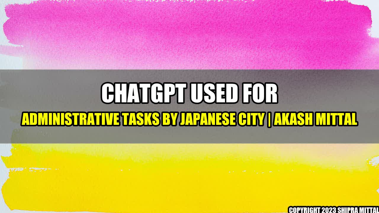 +ChatGPT used for administrative tasks by Japanese city | Akash Mittal+